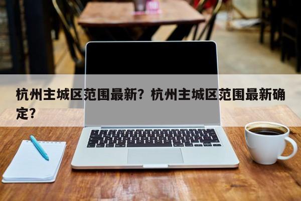 杭州主城区范围最新？杭州主城区范围最新确定？-第1张图片-潇倩百科