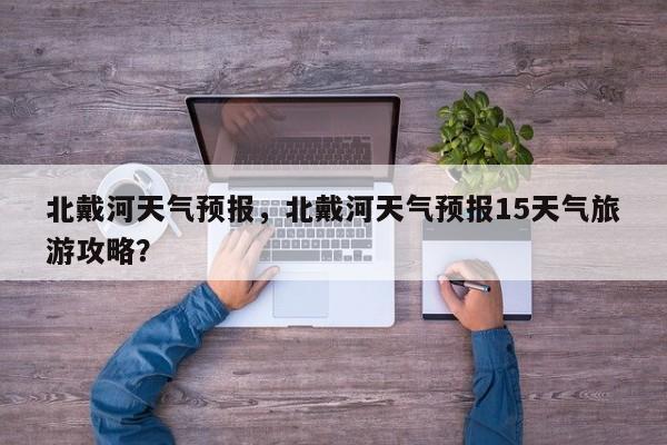 北戴河天气预报，北戴河天气预报15天气旅游攻略？-第1张图片-潇倩百科