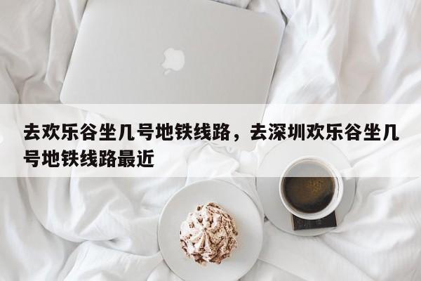 去欢乐谷坐几号地铁线路，去深圳欢乐谷坐几号地铁线路最近-第1张图片-潇倩百科