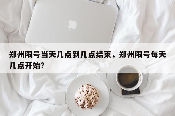 郑州限号当天几点到几点结束，郑州限号每天几点开始？-第1张图片-潇倩百科