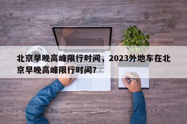 北京早晚高峰限行时间，2023外地车在北京早晚高峰限行时间？-第1张图片-潇倩百科