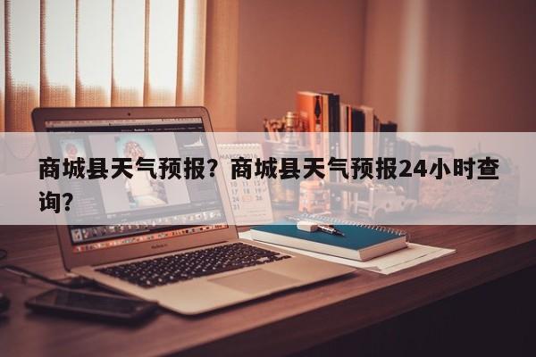 商城县天气预报？商城县天气预报24小时查询？-第1张图片-潇倩百科
