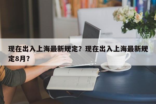 现在出入上海最新规定？现在出入上海最新规定8月？-第1张图片-潇倩百科