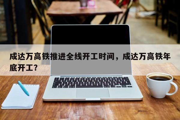 成达万高铁推进全线开工时间，成达万高铁年底开工？-第1张图片-潇倩百科