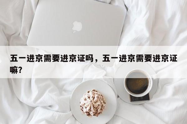 五一进京需要进京证吗，五一进京需要进京证嘛？-第1张图片-潇倩百科