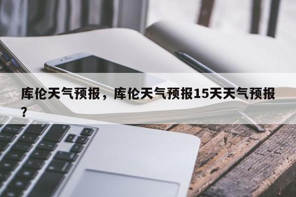 库伦天气预报，库伦天气预报15天天气预报？-第1张图片-潇倩百科