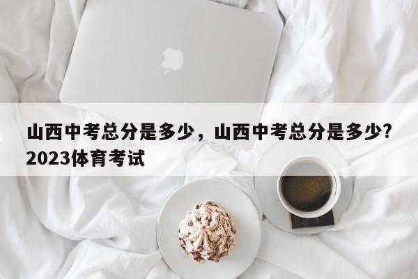 山西中考总分是多少，山西中考总分是多少?2023体育考试-第1张图片-潇倩百科