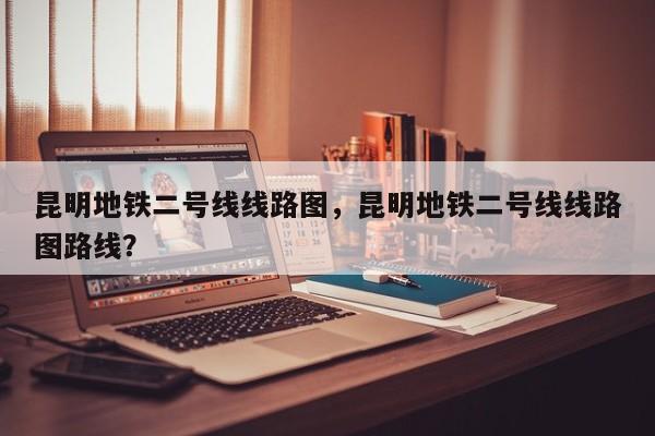 昆明地铁二号线线路图，昆明地铁二号线线路图路线？-第1张图片-潇倩百科