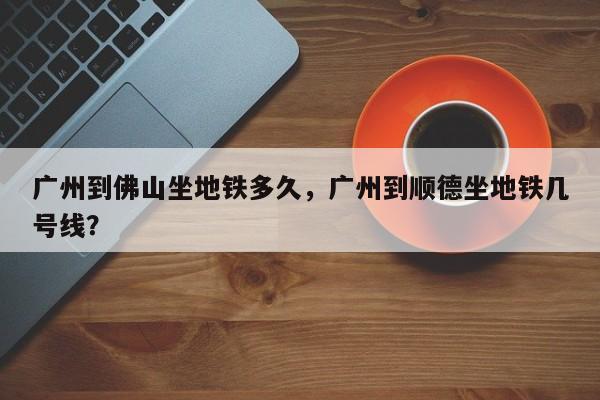 广州到佛山坐地铁多久，广州到顺德坐地铁几号线？-第1张图片-潇倩百科