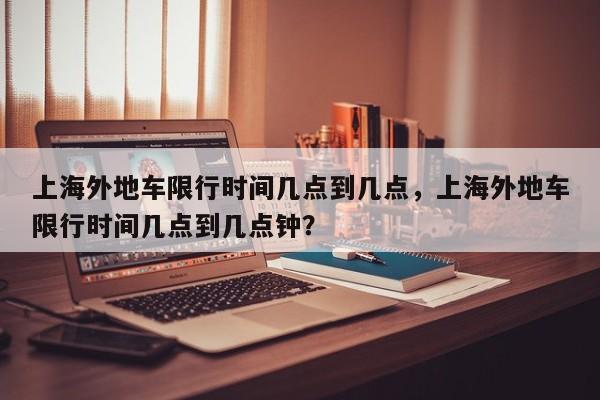 上海外地车限行时间几点到几点，上海外地车限行时间几点到几点钟？-第1张图片-潇倩百科