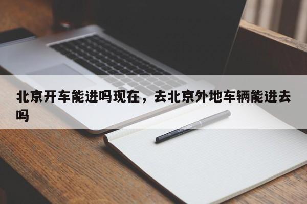 北京开车能进吗现在，去北京外地车辆能进去吗-第1张图片-潇倩百科