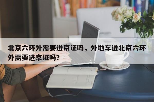 北京六环外需要进京证吗，外地车进北京六环外需要进京证吗？-第1张图片-潇倩百科