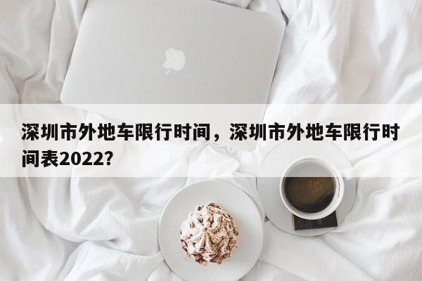 深圳市外地车限行时间，深圳市外地车限行时间表2022？-第1张图片-潇倩百科