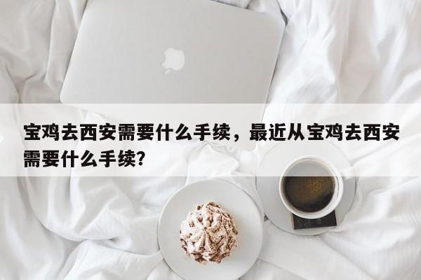 宝鸡去西安需要什么手续，最近从宝鸡去西安需要什么手续？-第1张图片-潇倩百科