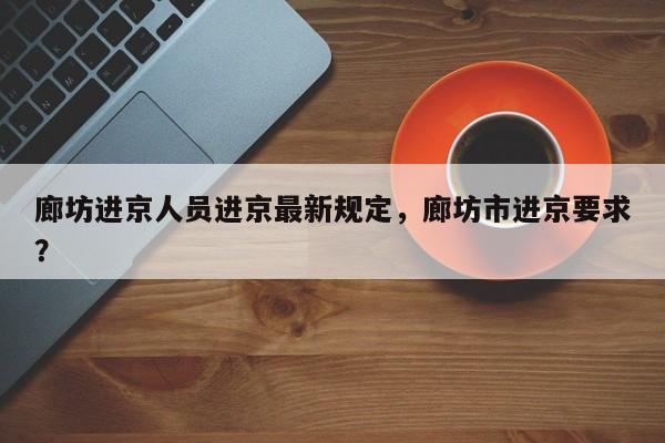 廊坊进京人员进京最新规定，廊坊市进京要求？-第1张图片-潇倩百科