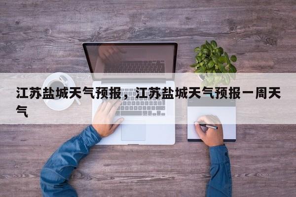 江苏盐城天气预报，江苏盐城天气预报一周天气-第1张图片-潇倩百科