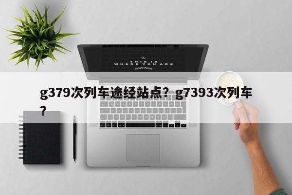 g379次列车途经站点？g7393次列车？-第1张图片-潇倩百科