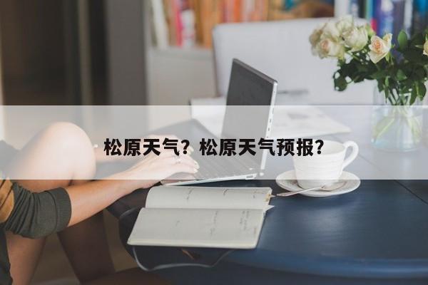 松原天气？松原天气预报？-第1张图片-潇倩百科