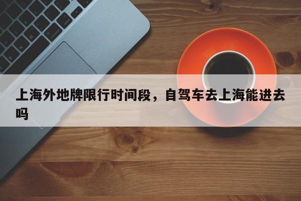 上海外地牌限行时间段，自驾车去上海能进去吗-第1张图片-潇倩百科