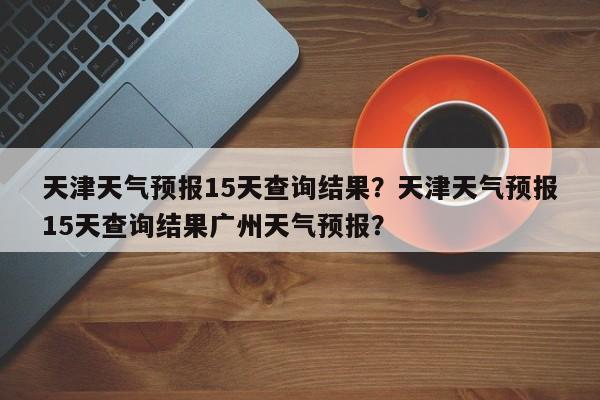 天津天气预报15天查询结果？天津天气预报15天查询结果广州天气预报？-第1张图片-潇倩百科