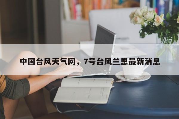 中国台风天气网，7号台风兰恩最新消息-第1张图片-潇倩百科