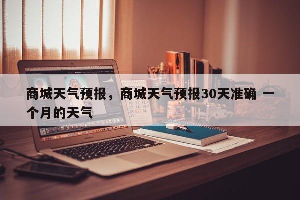 商城天气预报，商城天气预报30天准确 一个月的天气-第1张图片-潇倩百科