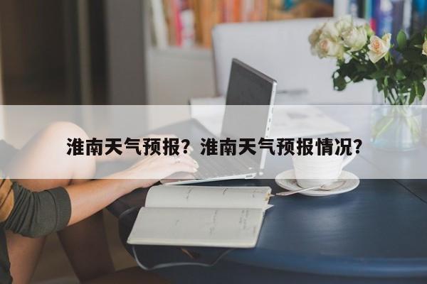 淮南天气预报？淮南天气预报情况？-第1张图片-潇倩百科