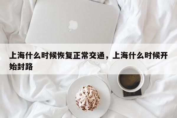 上海什么时候恢复正常交通，上海什么时候开始封路-第1张图片-潇倩百科
