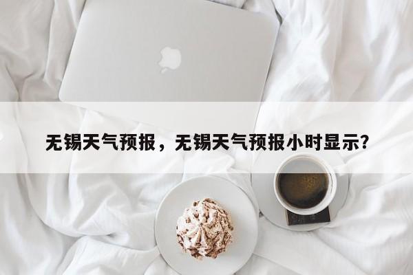 无锡天气预报，无锡天气预报小时显示？-第1张图片-潇倩百科