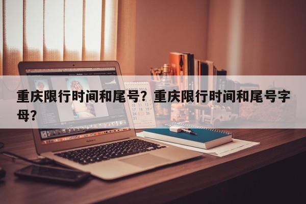 重庆限行时间和尾号？重庆限行时间和尾号字母？-第1张图片-潇倩百科