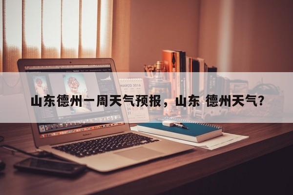 山东德州一周天气预报，山东 德州天气？-第1张图片-潇倩百科