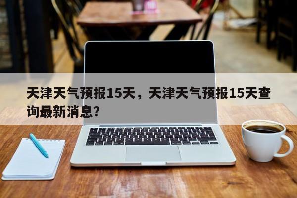 天津天气预报15天，天津天气预报15天查询最新消息？-第1张图片-潇倩百科