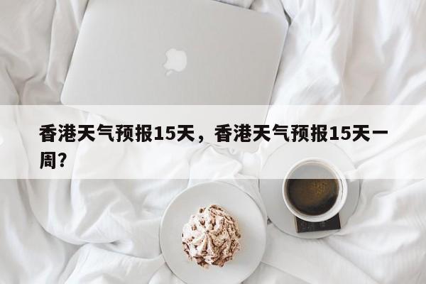 香港天气预报15天，香港天气预报15天一周？-第1张图片-潇倩百科