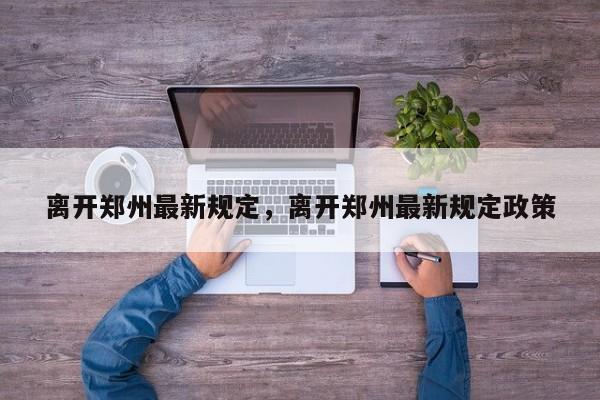 离开郑州最新规定，离开郑州最新规定政策-第1张图片-潇倩百科