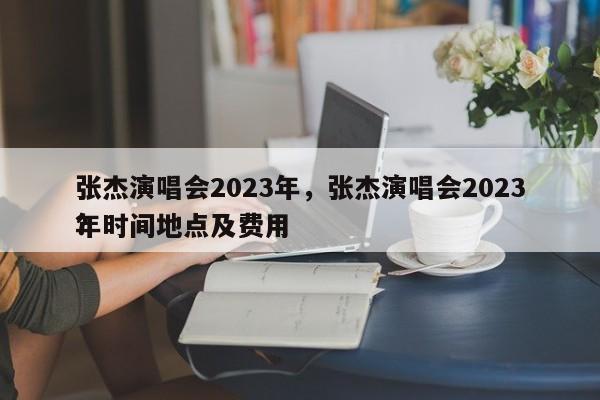 张杰演唱会2023年，张杰演唱会2023年时间地点及费用
？-第1张图片-潇倩百科