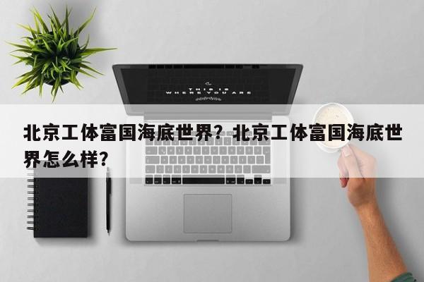 北京工体富国海底世界？北京工体富国海底世界怎么样？-第1张图片-潇倩百科