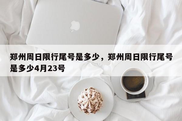 郑州周日限行尾号是多少，郑州周日限行尾号是多少4月23号-第1张图片-潇倩百科