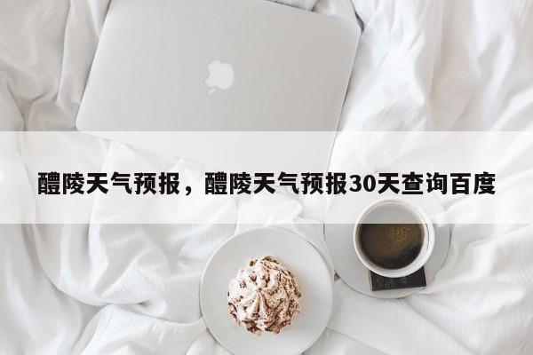 醴陵天气预报，醴陵天气预报30天查询百度-第1张图片-潇倩百科
