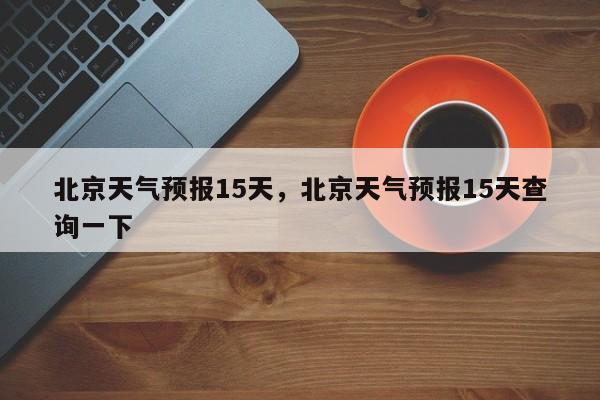 北京天气预报15天，北京天气预报15天查询一下-第1张图片-潇倩百科