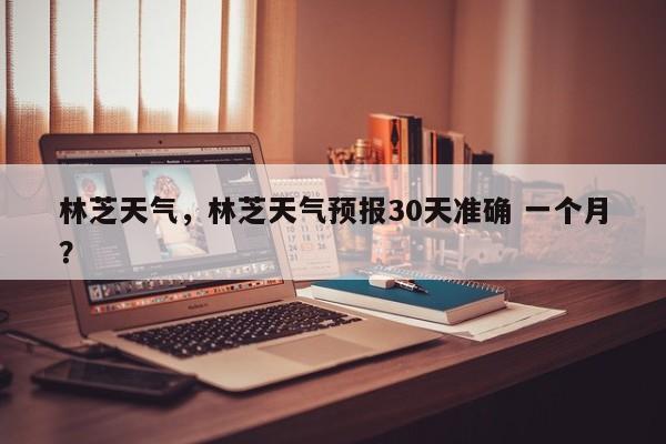 林芝天气，林芝天气预报30天准确 一个月？-第1张图片-潇倩百科