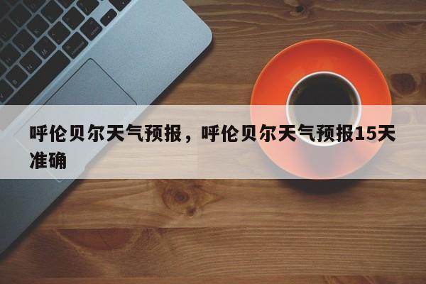 呼伦贝尔天气预报，呼伦贝尔天气预报15天准确-第1张图片-潇倩百科
