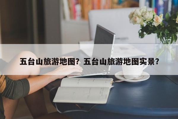 五台山旅游地图？五台山旅游地图实景？-第1张图片-潇倩百科